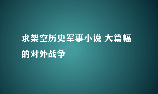 求架空历史军事小说 大篇幅的对外战争