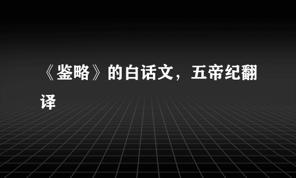 《鉴略》的白话文，五帝纪翻译