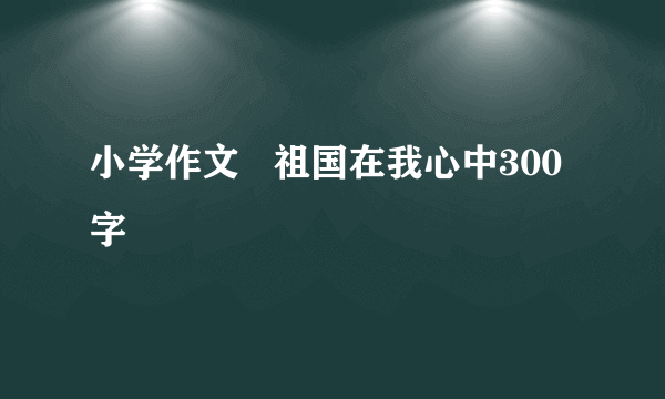 小学作文   祖国在我心中300字