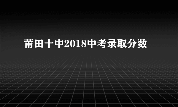 莆田十中2018中考录取分数