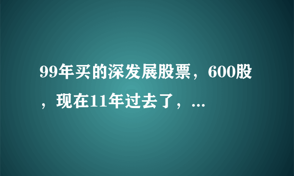 99年买的深发展股票，600股，现在11年过去了，深发展分股几次了？600股还是600股吗？