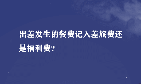 出差发生的餐费记入差旅费还是福利费？