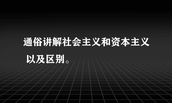 通俗讲解社会主义和资本主义 以及区别。