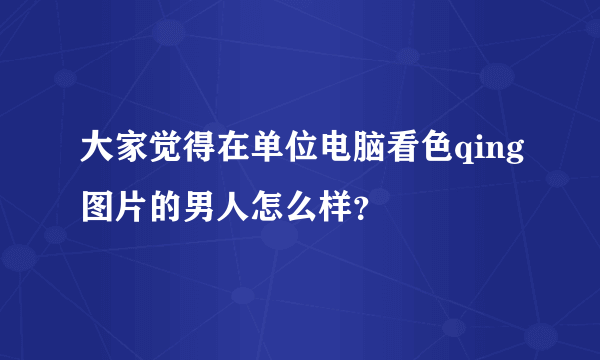 大家觉得在单位电脑看色qing图片的男人怎么样？