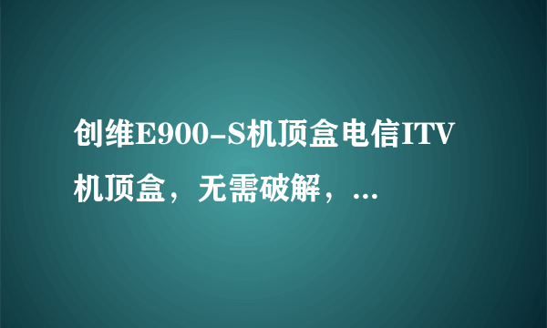 创维E900-S机顶盒电信ITV机顶盒，无需破解，就能正常享受网络机顶盒和电信ITV功能。