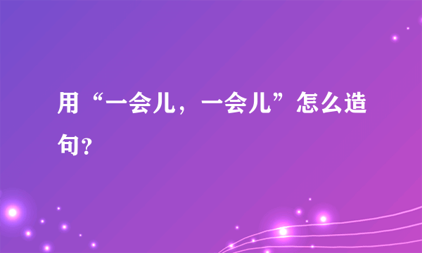 用“一会儿，一会儿”怎么造句？