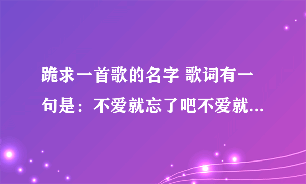 跪求一首歌的名字 歌词有一句是：不爱就忘了吧不爱就算了吧 谁让我自己当初那么傻后面就不记得了跪