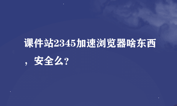 课件站2345加速浏览器啥东西，安全么？