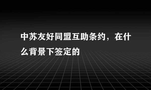 中苏友好同盟互助条约，在什么背景下签定的