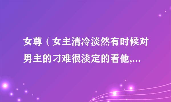 女尊（女主清冷淡然有时候对男主的刁难很淡定的看他,男主傲娇放不面子，对女主刁难但是又特别喜欢她。）