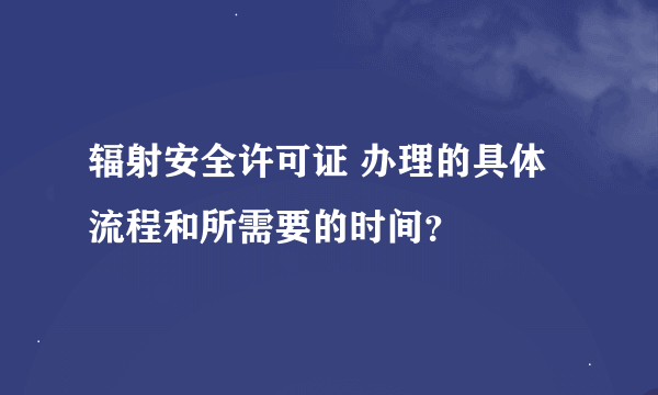 辐射安全许可证 办理的具体流程和所需要的时间？