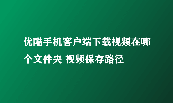 优酷手机客户端下载视频在哪个文件夹 视频保存路径