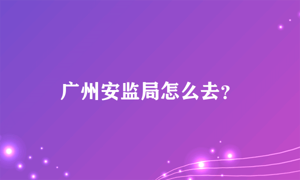 广州安监局怎么去？