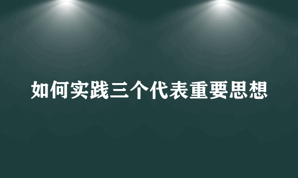 如何实践三个代表重要思想