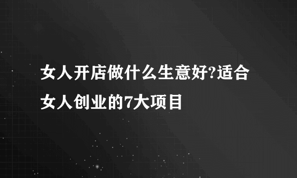 女人开店做什么生意好?适合女人创业的7大项目