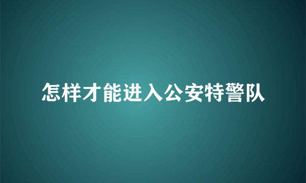 怎样才能进入公安特警队