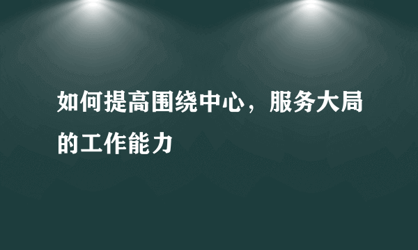 如何提高围绕中心，服务大局的工作能力