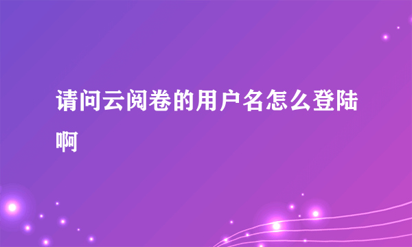 请问云阅卷的用户名怎么登陆啊