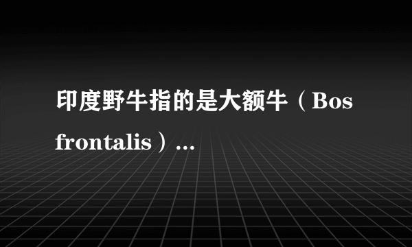 印度野牛指的是大额牛（Bos frontalis）还是白肢野牛（Bos gaurus）？ 百度百科什么的太不专业，非常混乱