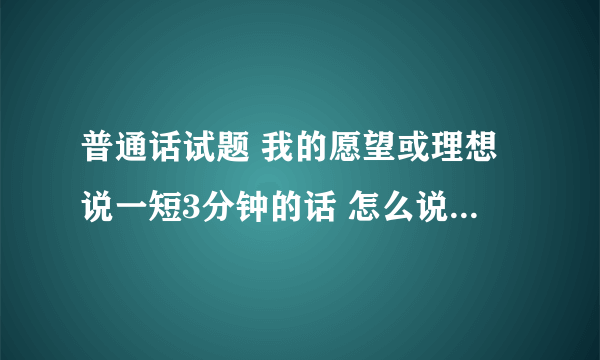 普通话试题 我的愿望或理想说一短3分钟的话 怎么说啊求解！！！