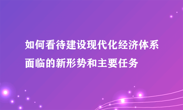 如何看待建设现代化经济体系面临的新形势和主要任务