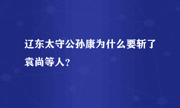 辽东太守公孙康为什么要斩了袁尚等人？