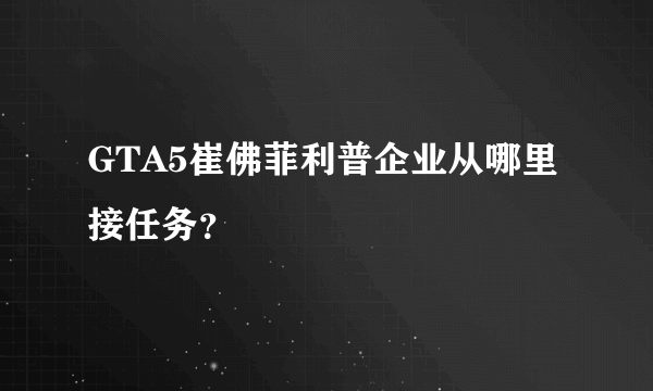 GTA5崔佛菲利普企业从哪里接任务？