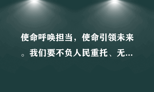 使命呼唤担当，使命引领未来。我们要不负人民重托、无愧历史选择，在（）的伟大实践中