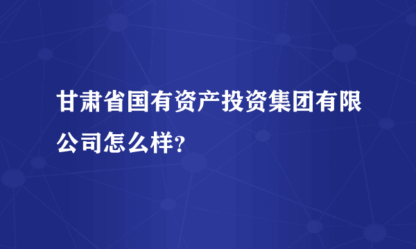 甘肃省国有资产投资集团有限公司怎么样？