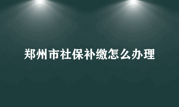 郑州市社保补缴怎么办理