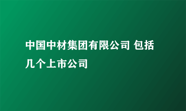 中国中材集团有限公司 包括几个上市公司