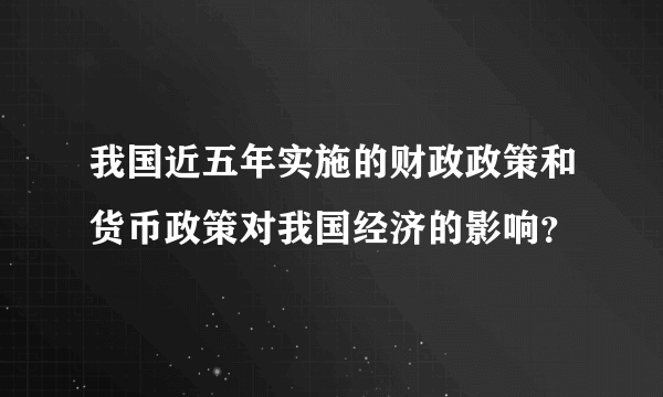 我国近五年实施的财政政策和货币政策对我国经济的影响？