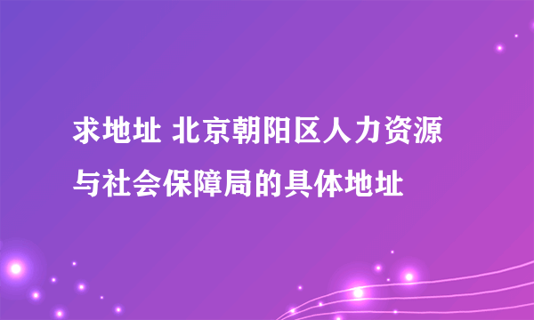 求地址 北京朝阳区人力资源与社会保障局的具体地址