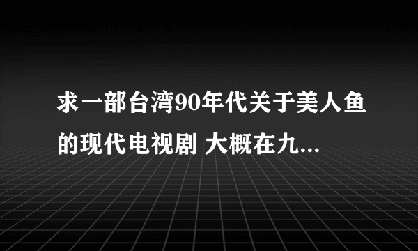 求一部台湾90年代关于美人鱼的现代电视剧 大概在九几年吧，有一部电视剧，讲的是美人鱼到现代社会中来，