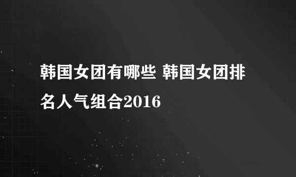 韩国女团有哪些 韩国女团排名人气组合2016