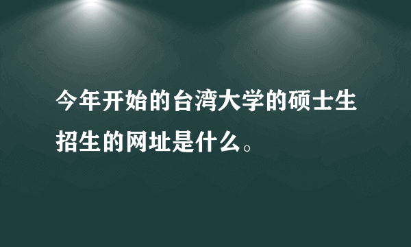 今年开始的台湾大学的硕士生招生的网址是什么。