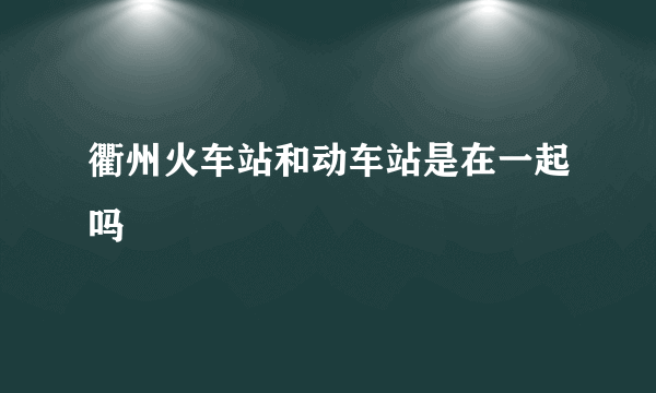 衢州火车站和动车站是在一起吗