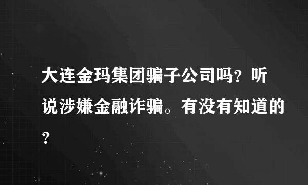 大连金玛集团骗子公司吗？听说涉嫌金融诈骗。有没有知道的？