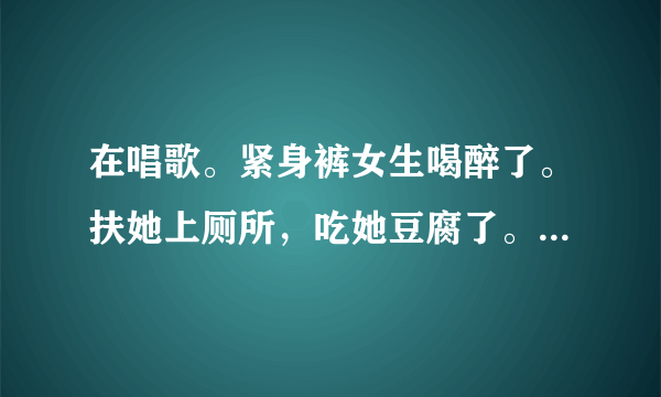 在唱歌。紧身裤女生喝醉了。扶她上厕所，吃她豆腐了。她会不会记得啊