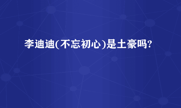 李迪迪(不忘初心)是土豪吗?