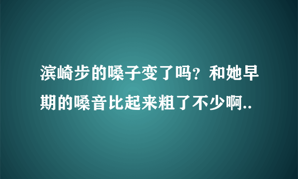 滨崎步的嗓子变了吗？和她早期的嗓音比起来粗了不少啊..