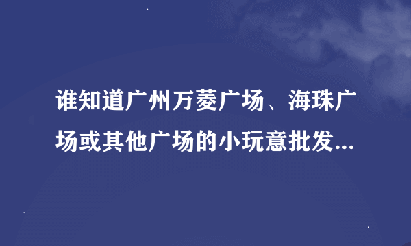 谁知道广州万菱广场、海珠广场或其他广场的小玩意批发行情丫？（急！！）