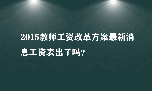 2015教师工资改革方案最新消息工资表出了吗？