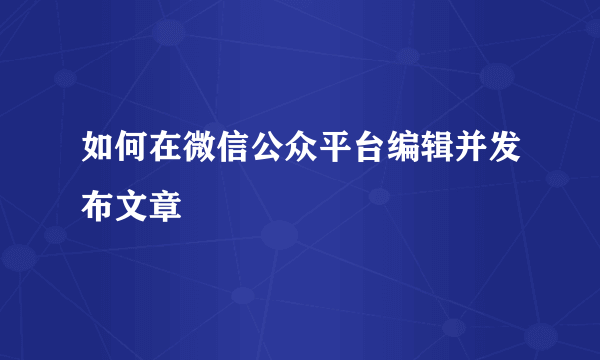 如何在微信公众平台编辑并发布文章