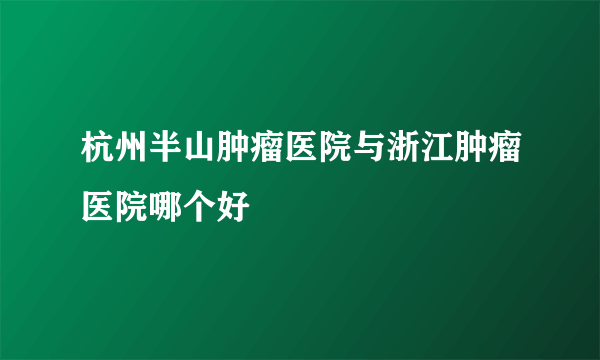 杭州半山肿瘤医院与浙江肿瘤医院哪个好