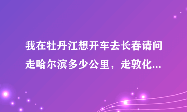 我在牡丹江想开车去长春请问走哈尔滨多少公里，走敦化多少公里，哪条路更方便更好走。