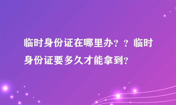 临时身份证在哪里办？？临时身份证要多久才能拿到？