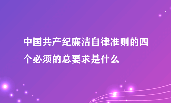 中国共产纪廉洁自律准则的四个必须的总要求是什么