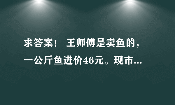 求答案！ 王师傅是卖鱼的，一公斤鱼进价46元。现市场价大甩卖35元一斤