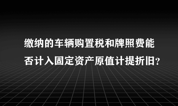 缴纳的车辆购置税和牌照费能否计入固定资产原值计提折旧？